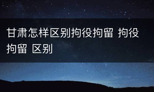 甘肃怎样区别拘役拘留 拘役 拘留 区别