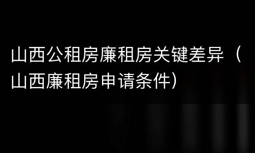山西公租房廉租房关键差异（山西廉租房申请条件）