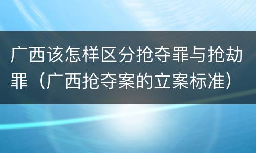 广西该怎样区分抢夺罪与抢劫罪（广西抢夺案的立案标准）