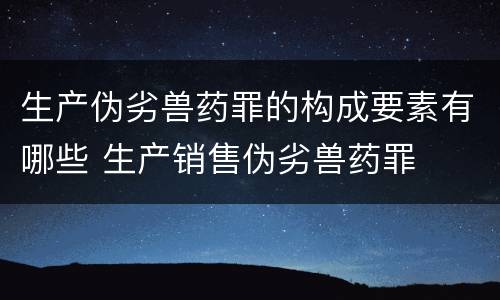 生产伪劣兽药罪的构成要素有哪些 生产销售伪劣兽药罪