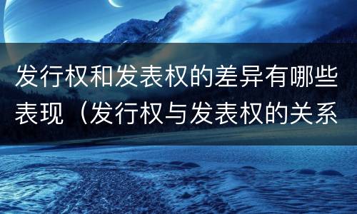 发行权和发表权的差异有哪些表现（发行权与发表权的关系）