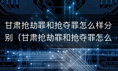 甘肃抢劫罪和抢夺罪怎么样分别（甘肃抢劫罪和抢夺罪怎么样分别判多少年）
