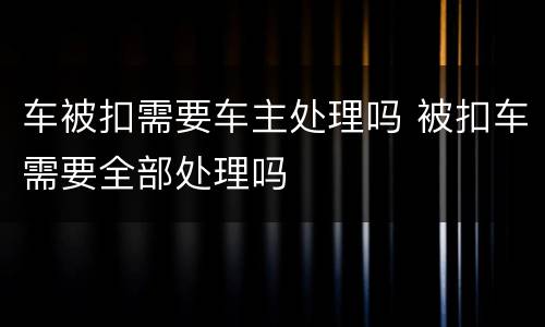 车被扣需要车主处理吗 被扣车需要全部处理吗