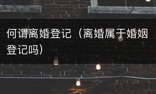 何谓离婚登记（离婚属于婚姻登记吗）