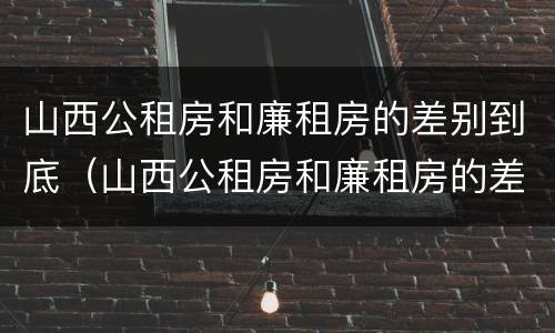 山西公租房和廉租房的差别到底（山西公租房和廉租房的差别到底多大）