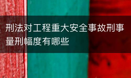 刑法对工程重大安全事故刑事量刑幅度有哪些