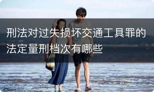 刑法对过失损坏交通工具罪的法定量刑档次有哪些