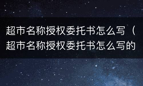 超市名称授权委托书怎么写（超市名称授权委托书怎么写的）