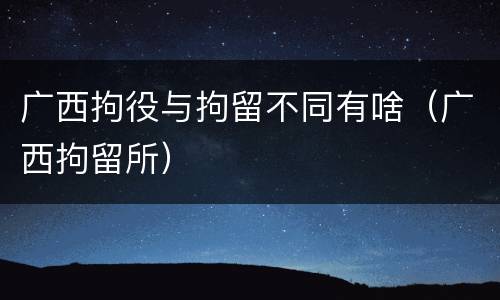 广西拘役与拘留不同有啥（广西拘留所）