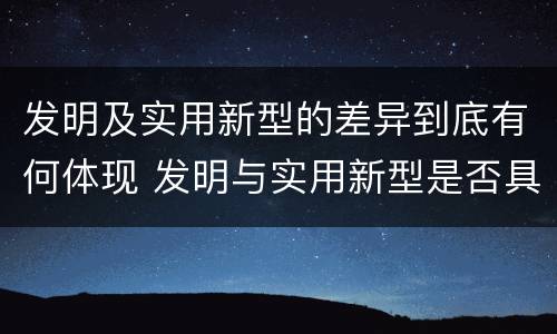 发明及实用新型的差异到底有何体现 发明与实用新型是否具有实用性