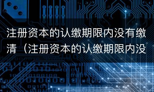 注册资本的认缴期限内没有缴清（注册资本的认缴期限内没有缴清会怎么样）