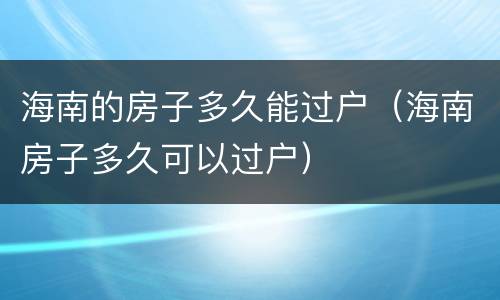 海南的房子多久能过户（海南房子多久可以过户）
