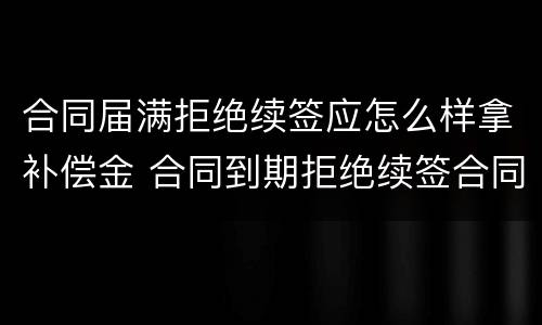 合同届满拒绝续签应怎么样拿补偿金 合同到期拒绝续签合同有赔偿吗