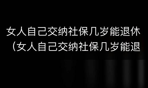 女人自己交纳社保几岁能退休（女人自己交纳社保几岁能退休了）