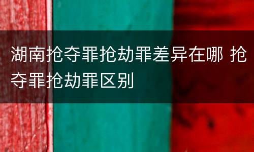 湖南抢夺罪抢劫罪差异在哪 抢夺罪抢劫罪区别