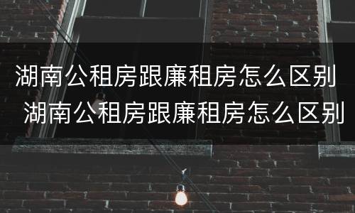 湖南公租房跟廉租房怎么区别 湖南公租房跟廉租房怎么区别的