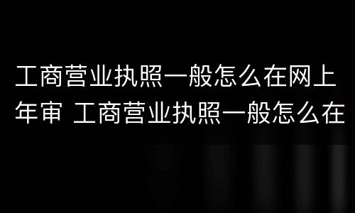 工商营业执照一般怎么在网上年审 工商营业执照一般怎么在网上年审呢
