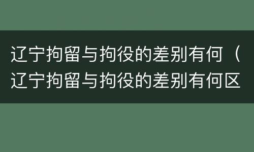 辽宁拘留与拘役的差别有何（辽宁拘留与拘役的差别有何区别）