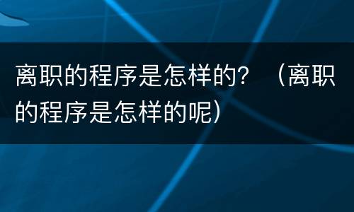 离职的程序是怎样的？（离职的程序是怎样的呢）
