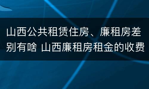 山西公共租赁住房、廉租房差别有啥 山西廉租房租金的收费标准