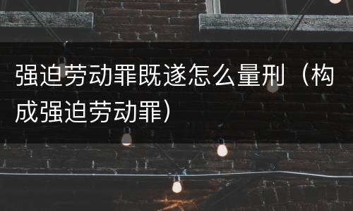强迫劳动罪既遂怎么量刑（构成强迫劳动罪）