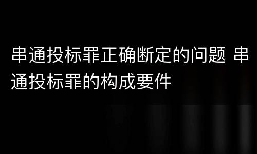 串通投标罪正确断定的问题 串通投标罪的构成要件