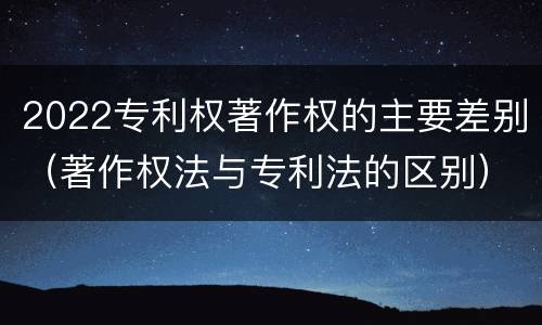 2022专利权著作权的主要差别（著作权法与专利法的区别）