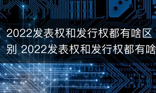 2022发表权和发行权都有啥区别 2022发表权和发行权都有啥区别呢