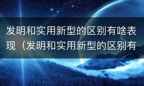 发明和实用新型的区别有啥表现（发明和实用新型的区别有啥表现和联系）