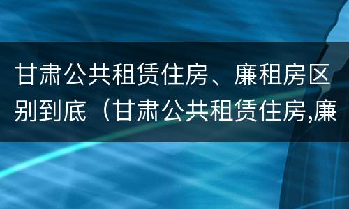 甘肃公共租赁住房、廉租房区别到底（甘肃公共租赁住房,廉租房区别到底在哪）