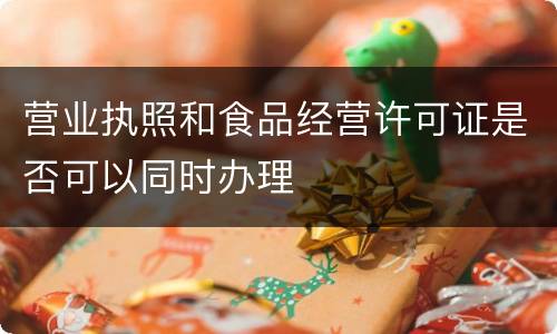 营业执照和食品经营许可证是否可以同时办理