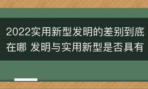 2022实用新型发明的差别到底在哪 发明与实用新型是否具有实用性