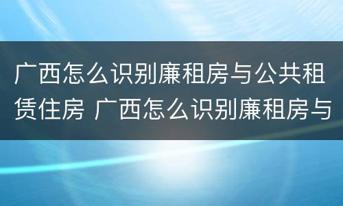 广西怎么识别廉租房与公共租赁住房 广西怎么识别廉租房与公共租赁住房呢