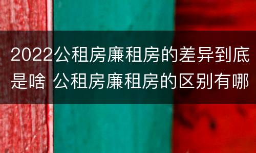 2022公租房廉租房的差异到底是啥 公租房廉租房的区别有哪些