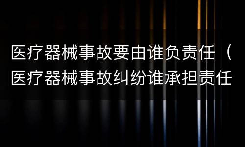 医疗器械事故要由谁负责任（医疗器械事故纠纷谁承担责任）