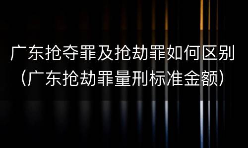 广东抢夺罪及抢劫罪如何区别（广东抢劫罪量刑标准金额）
