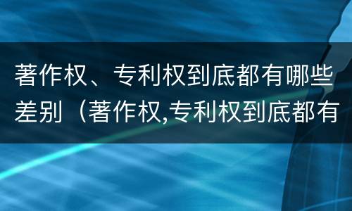 著作权、专利权到底都有哪些差别（著作权,专利权到底都有哪些差别和不足）