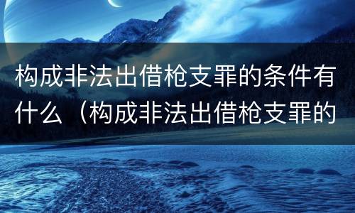 构成非法出借枪支罪的条件有什么（构成非法出借枪支罪的条件有什么）