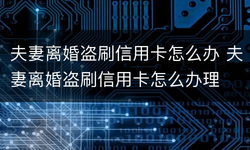 夫妻离婚盗刷信用卡怎么办 夫妻离婚盗刷信用卡怎么办理
