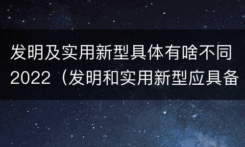 发明及实用新型具体有啥不同2022（发明和实用新型应具备的条件）