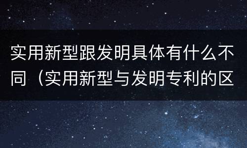 实用新型跟发明具体有什么不同（实用新型与发明专利的区别有哪些）