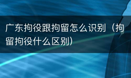 广东拘役跟拘留怎么识别（拘留拘役什么区别）