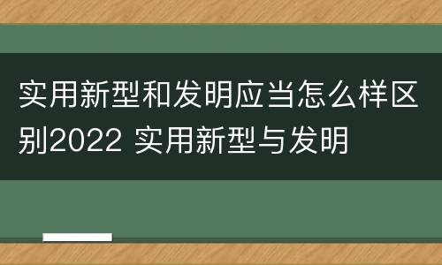 实用新型和发明应当怎么样区别2022 实用新型与发明
