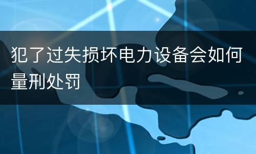 犯了过失损坏电力设备会如何量刑处罚