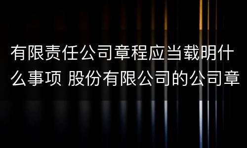 有限责任公司章程应当载明什么事项 股份有限公司的公司章程应载明的事项有