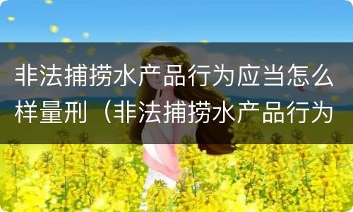 非法捕捞水产品行为应当怎么样量刑（非法捕捞水产品行为应当怎么样量刑）