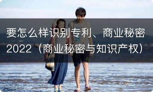 要怎么样识别专利、商业秘密2022（商业秘密与知识产权）