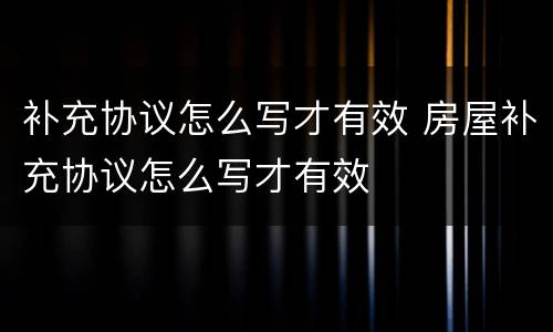 补充协议怎么写才有效 房屋补充协议怎么写才有效