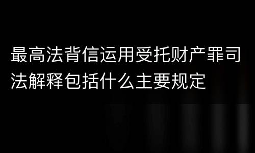 最高法背信运用受托财产罪司法解释包括什么主要规定