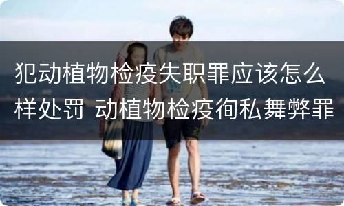 犯动植物检疫失职罪应该怎么样处罚 动植物检疫徇私舞弊罪是故意犯罪正确还是错误